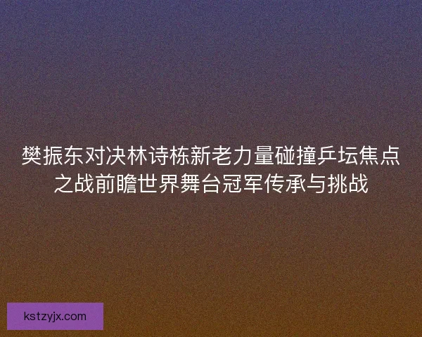 樊振东对决林诗栋新老力量碰撞乒坛焦点之战前瞻世界舞台冠军传承与挑战