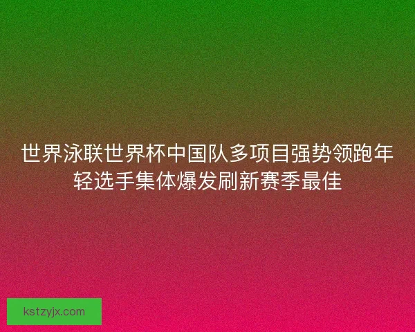 世界泳联世界杯中国队多项目强势领跑年轻选手集体爆发刷新赛季最佳